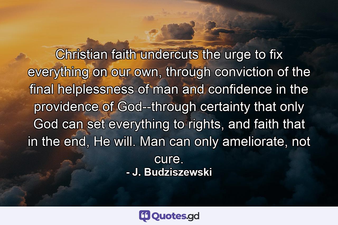 Christian faith undercuts the urge to fix everything on our own, through conviction of the final helplessness of man and confidence in the providence of God--through certainty that only God can set everything to rights, and faith that in the end, He will. Man can only ameliorate, not cure. - Quote by J. Budziszewski