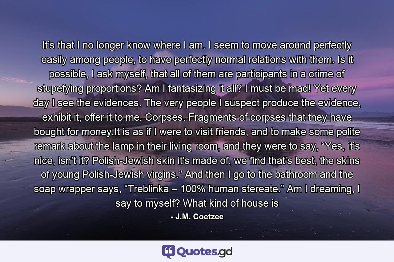 It’s that I no longer know where I am. I seem to move around perfectly easily among people, to have perfectly normal relations with them. Is it possible, I ask myself, that all of them are participants in a crime of stupefying proportions? Am I fantasizing it all? I must be mad! Yet every day I see the evidences. The very people I suspect produce the evidence, exhibit it, offer it to me. Corpses. Fragments of corpses that they have bought for money.It is as if I were to visit friends, and to make some polite remark about the lamp in their living room, and they were to say, “Yes, it’s nice, isn’t it? Polish-Jewish skin it’s made of, we find that’s best, the skins of young Polish-Jewish virgins.” And then I go to the bathroom and the soap wrapper says, “Treblinka – 100% human stereate.” Am I dreaming, I say to myself? What kind of house is - Quote by J.M. Coetzee