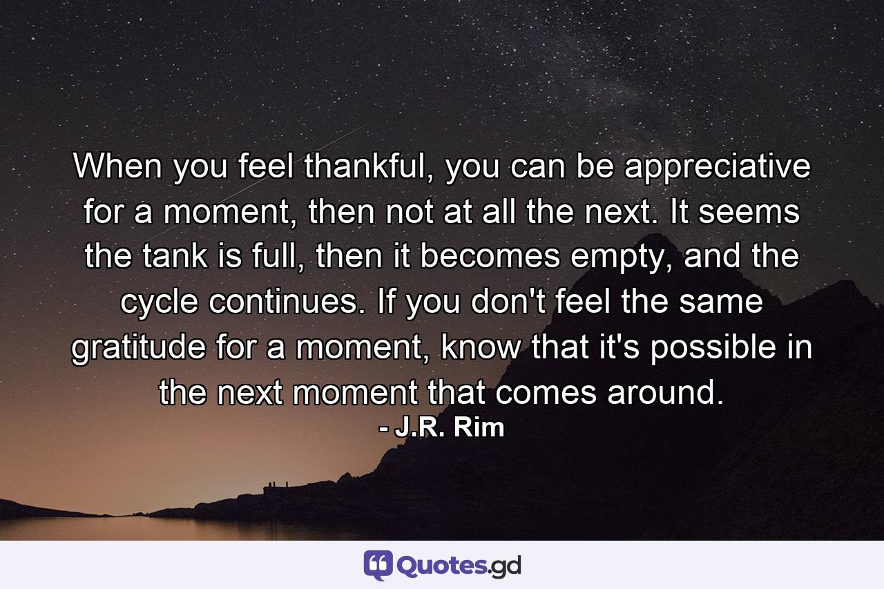 When you feel thankful, you can be appreciative for a moment, then not at all the next. It seems the tank is full, then it becomes empty, and the cycle continues. If you don't feel the same gratitude for a moment, know that it's possible in the next moment that comes around. - Quote by J.R. Rim