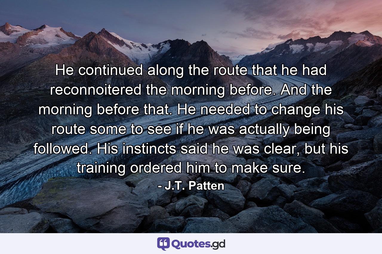 He continued along the route that he had reconnoitered the morning before. And the morning before that. He needed to change his route some to see if he was actually being followed. His instincts said he was clear, but his training ordered him to make sure. - Quote by J.T. Patten