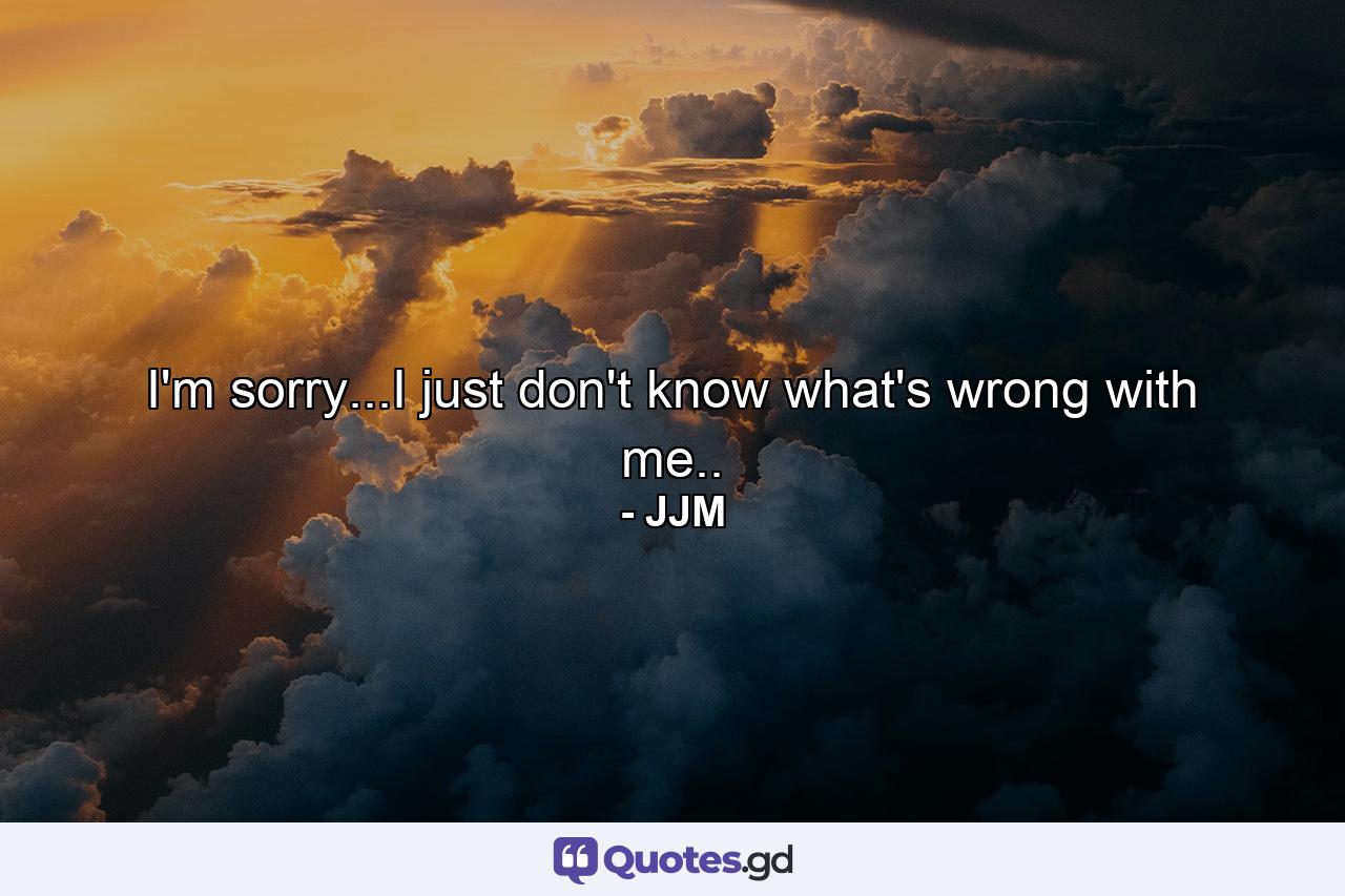 I'm sorry...I just don't know what's wrong with me.. - Quote by JJM