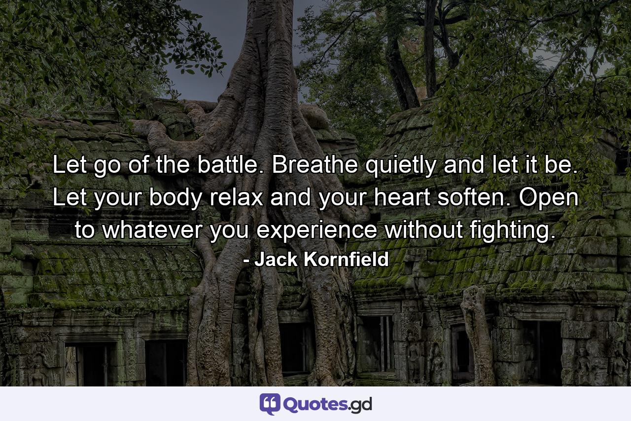 Let go of the battle. Breathe quietly and let it be. Let your body relax and your heart soften. Open to whatever you experience without fighting. - Quote by Jack Kornfield