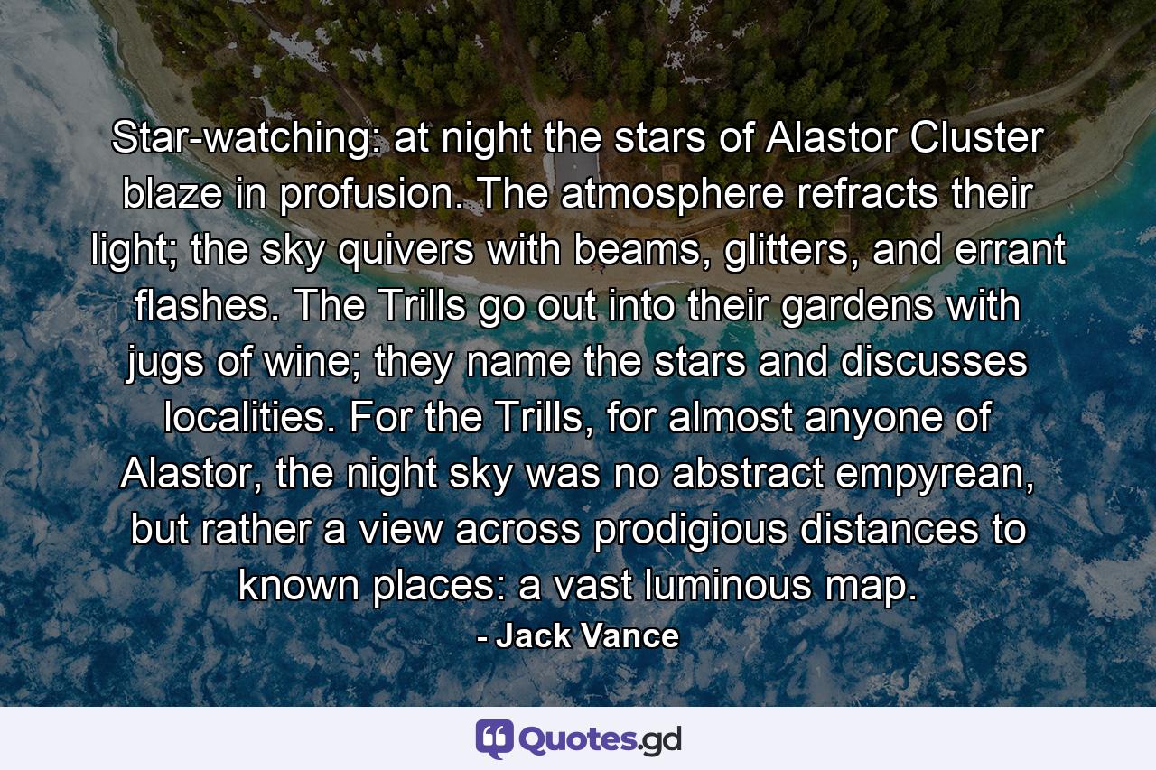 Star-watching: at night the stars of Alastor Cluster blaze in profusion. The atmosphere refracts their light; the sky quivers with beams, glitters, and errant flashes. The Trills go out into their gardens with jugs of wine; they name the stars and discusses localities. For the Trills, for almost anyone of Alastor, the night sky was no abstract empyrean, but rather a view across prodigious distances to known places: a vast luminous map. - Quote by Jack Vance