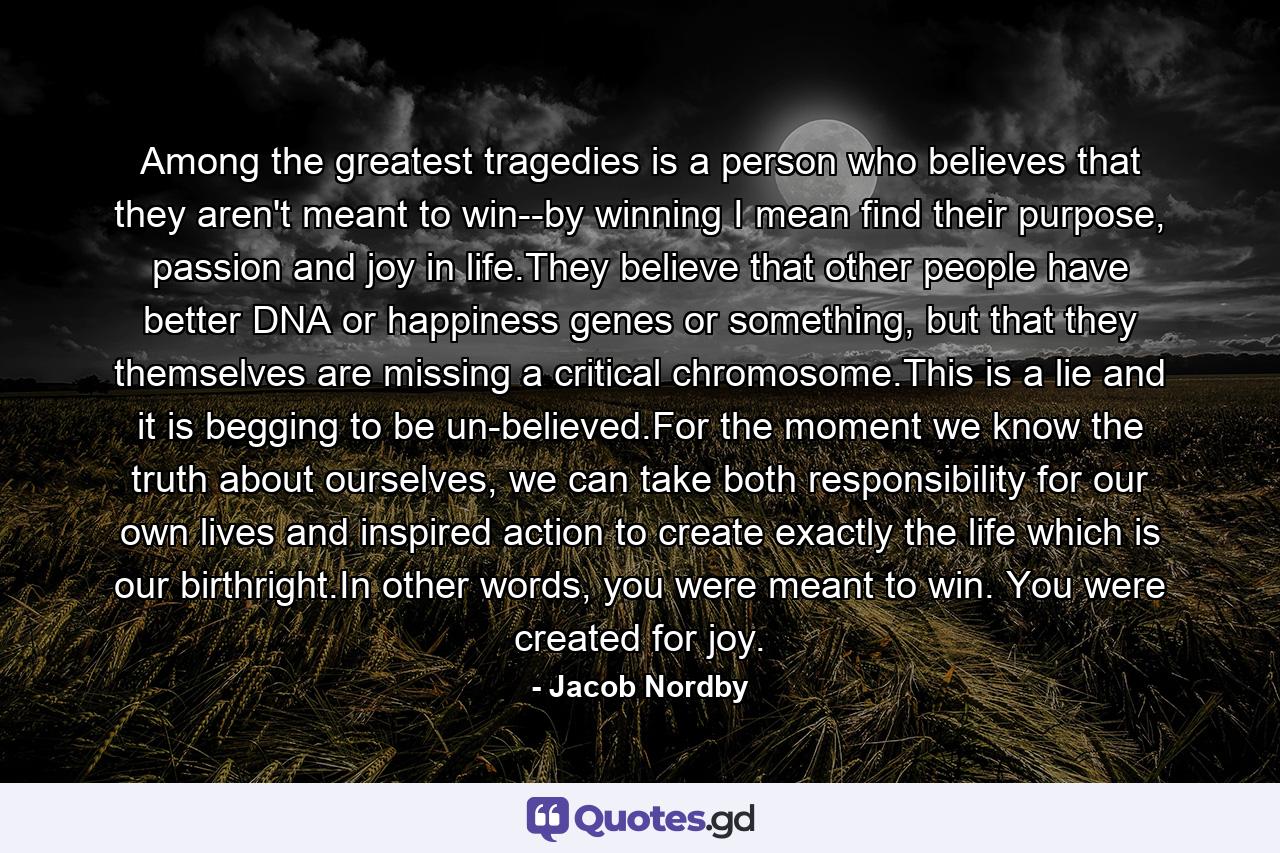 Among the greatest tragedies is a person who believes that they aren't meant to win--by winning I mean find their purpose, passion and joy in life.They believe that other people have better DNA or happiness genes or something, but that they themselves are missing a critical chromosome.This is a lie and it is begging to be un-believed.For the moment we know the truth about ourselves, we can take both responsibility for our own lives and inspired action to create exactly the life which is our birthright.In other words, you were meant to win. You were created for joy. - Quote by Jacob Nordby