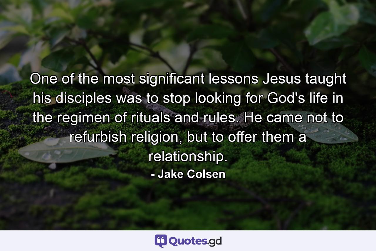 One of the most significant lessons Jesus taught his disciples was to stop looking for God's life in the regimen of rituals and rules. He came not to refurbish religion, but to offer them a relationship. - Quote by Jake Colsen