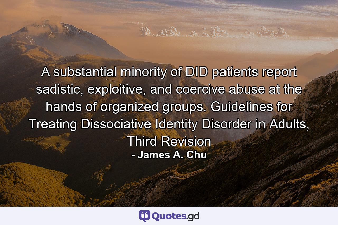 A substantial minority of DID patients report sadistic, exploitive, and coercive abuse at the hands of organized groups. Guidelines for Treating Dissociative Identity Disorder in Adults, Third Revision - Quote by James A. Chu