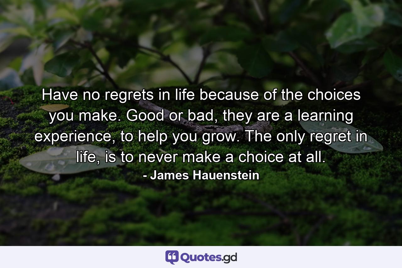 Have no regrets in life because of the choices you make. Good or bad, they are a learning experience, to help you grow. The only regret in life, is to never make a choice at all. - Quote by James Hauenstein