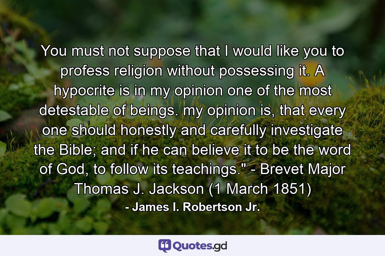 You must not suppose that I would like you to profess religion without possessing it. A hypocrite is in my opinion one of the most detestable of beings. my opinion is, that every one should honestly and carefully investigate the Bible; and if he can believe it to be the word of God, to follow its teachings.