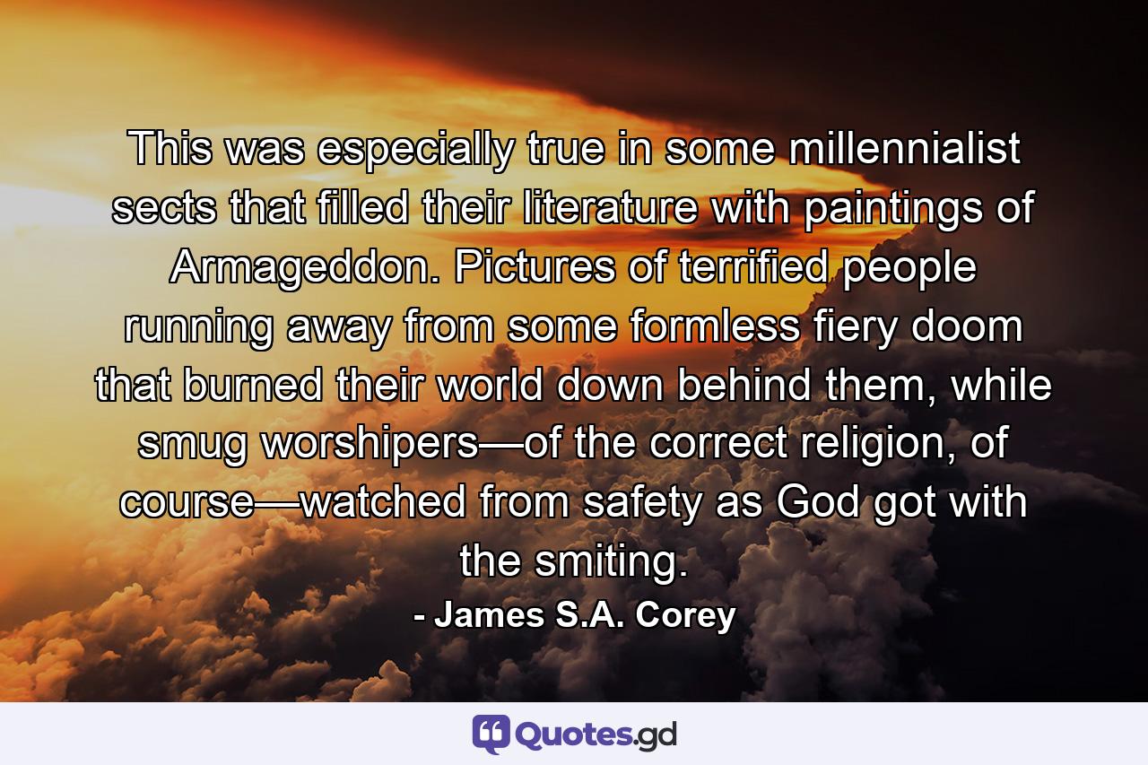 This was especially true in some millennialist sects that filled their literature with paintings of Armageddon. Pictures of terrified people running away from some formless fiery doom that burned their world down behind them, while smug worshipers—of the correct religion, of course—watched from safety as God got with the smiting. - Quote by James S.A. Corey