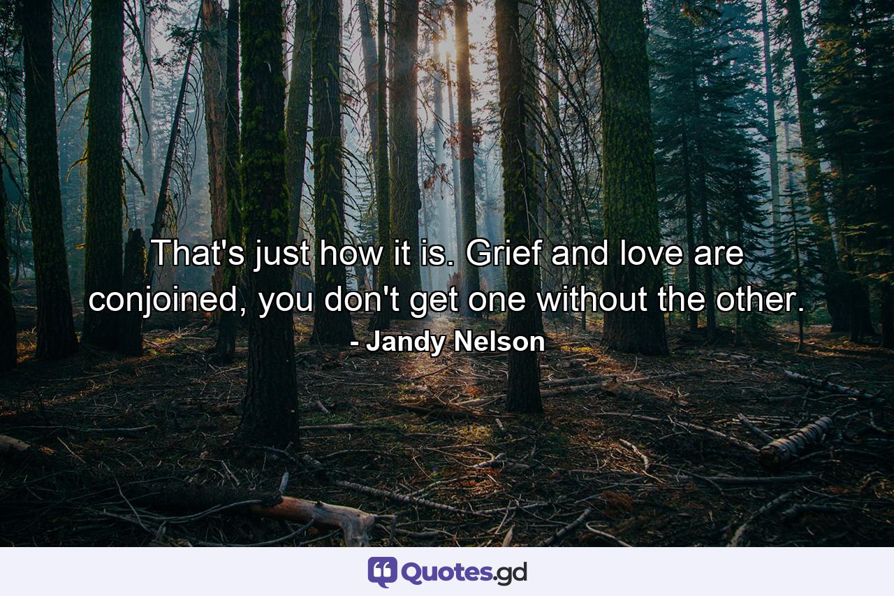 That's just how it is. Grief and love are conjoined, you don't get one without the other. - Quote by Jandy Nelson