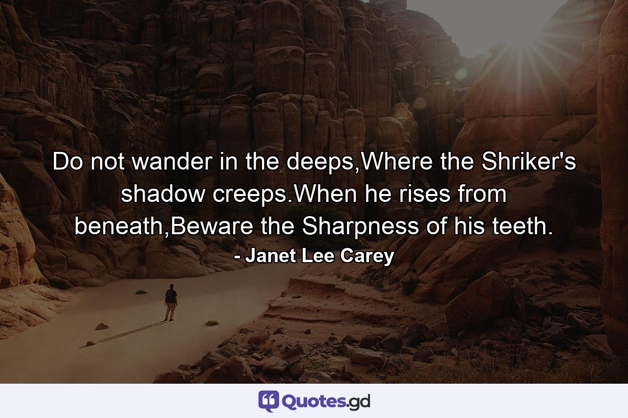 Do not wander in the deeps,Where the Shriker's shadow creeps.When he rises from beneath,Beware the Sharpness of his teeth. - Quote by Janet Lee Carey