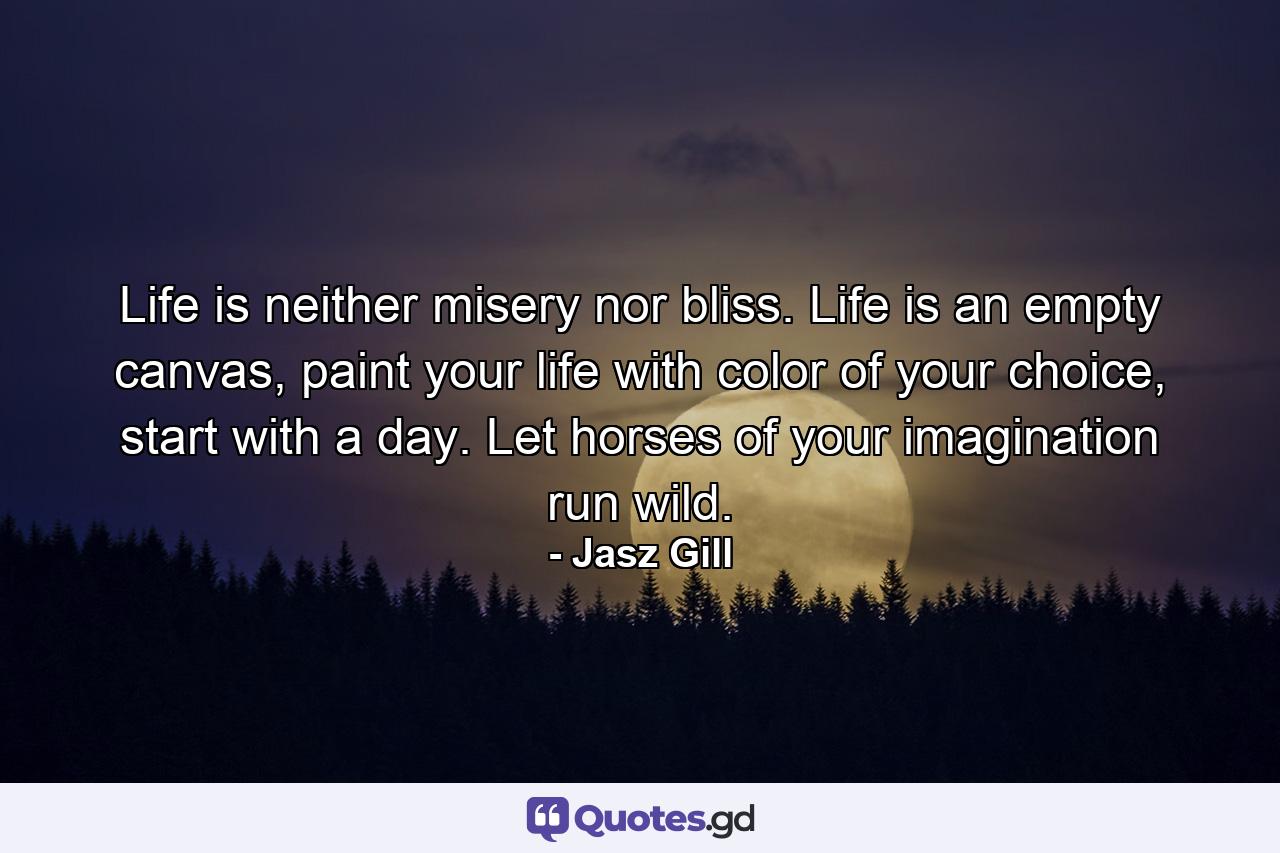 Life is neither misery nor bliss. Life is an empty canvas, paint your life with color of your choice, start with a day. Let horses of your imagination run wild. - Quote by Jasz Gill