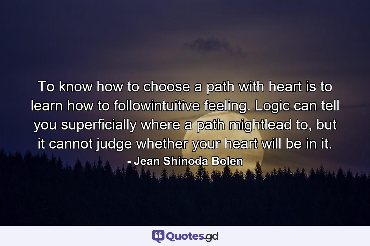 To know how to choose a path with heart is to learn how to followintuitive feeling. Logic can tell you superficially where a path mightlead to, but it cannot judge whether your heart will be in it. - Quote by Jean Shinoda Bolen