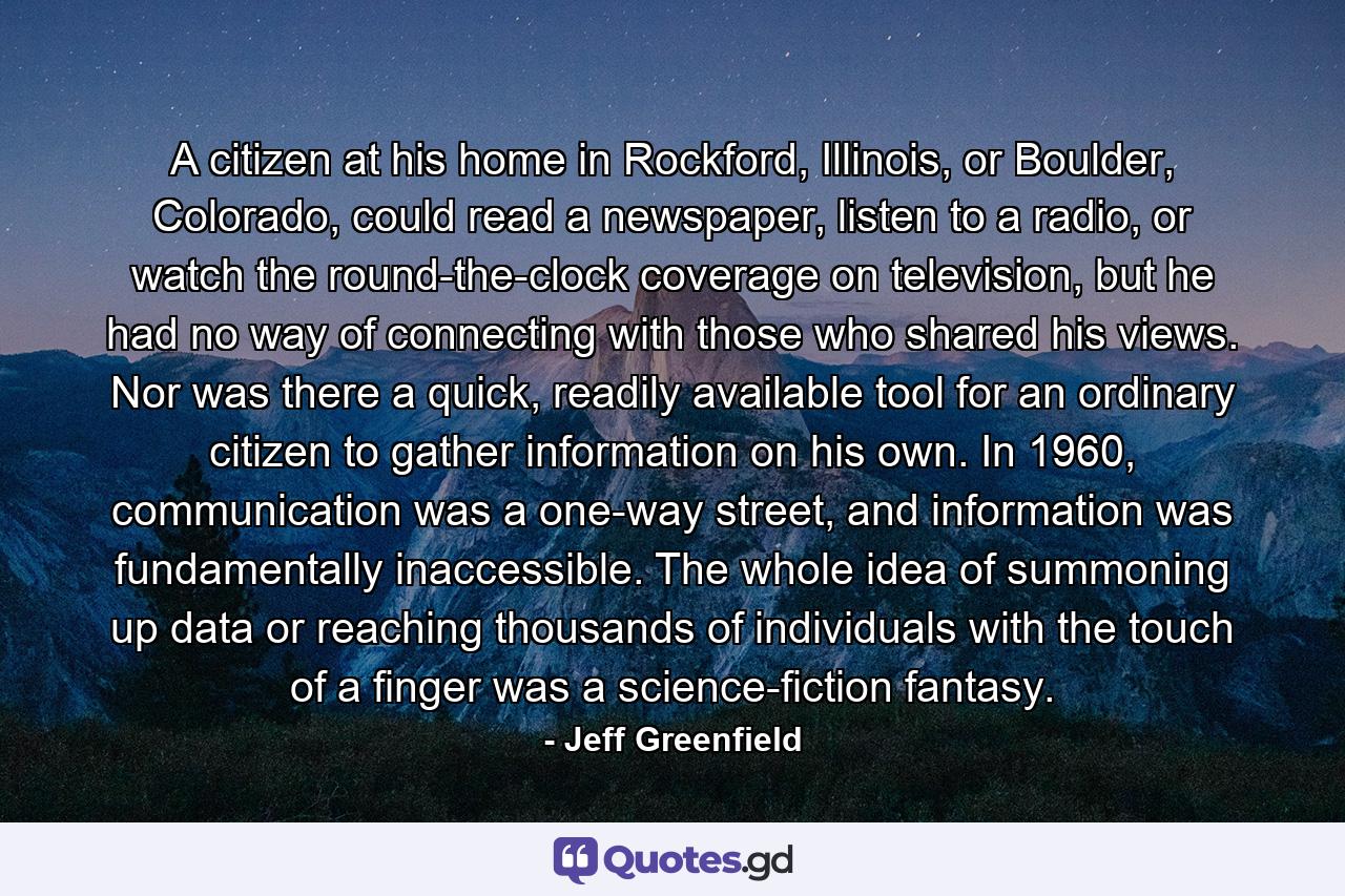 A citizen at his home in Rockford, Illinois, or Boulder, Colorado, could read a newspaper, listen to a radio, or watch the round-the-clock coverage on television, but he had no way of connecting with those who shared his views. Nor was there a quick, readily available tool for an ordinary citizen to gather information on his own. In 1960, communication was a one-way street, and information was fundamentally inaccessible. The whole idea of summoning up data or reaching thousands of individuals with the touch of a finger was a science-fiction fantasy. - Quote by Jeff Greenfield