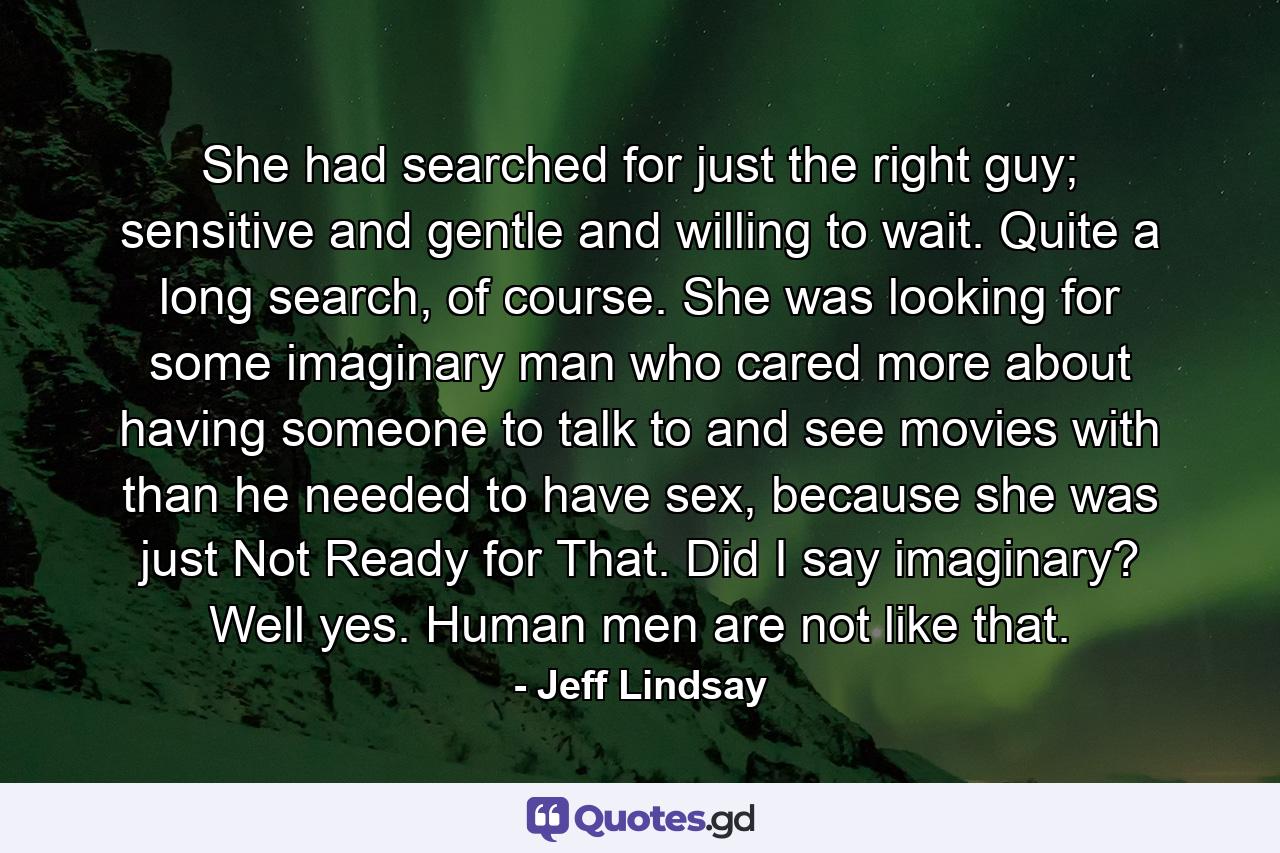 She had searched for just the right guy; sensitive and gentle and willing to wait. Quite a long search, of course. She was looking for some imaginary man who cared more about having someone to talk to and see movies with than he needed to have sex, because she was just Not Ready for That. Did I say imaginary? Well yes. Human men are not like that. - Quote by Jeff Lindsay