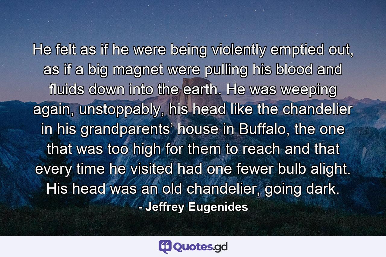 He felt as if he were being violently emptied out, as if a big magnet were pulling his blood and fluids down into the earth. He was weeping again, unstoppably, his head like the chandelier in his grandparents’ house in Buffalo, the one that was too high for them to reach and that every time he visited had one fewer bulb alight. His head was an old chandelier, going dark. - Quote by Jeffrey Eugenides