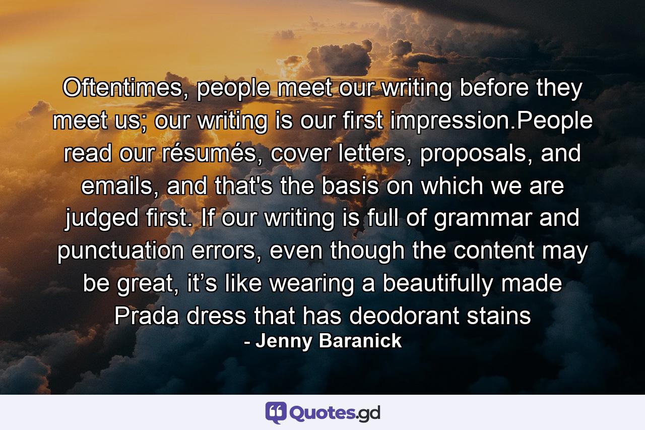 Oftentimes, people meet our writing before they meet us; our writing is our ﬁrst impression.People read our résumés, cover letters, proposals, and emails, and that's the basis on which we are judged ﬁrst. If our writing is full of grammar and punctuation errors, even though the content may be great, it’s like wearing a beautifully made Prada dress that has deodorant stains - Quote by Jenny Baranick