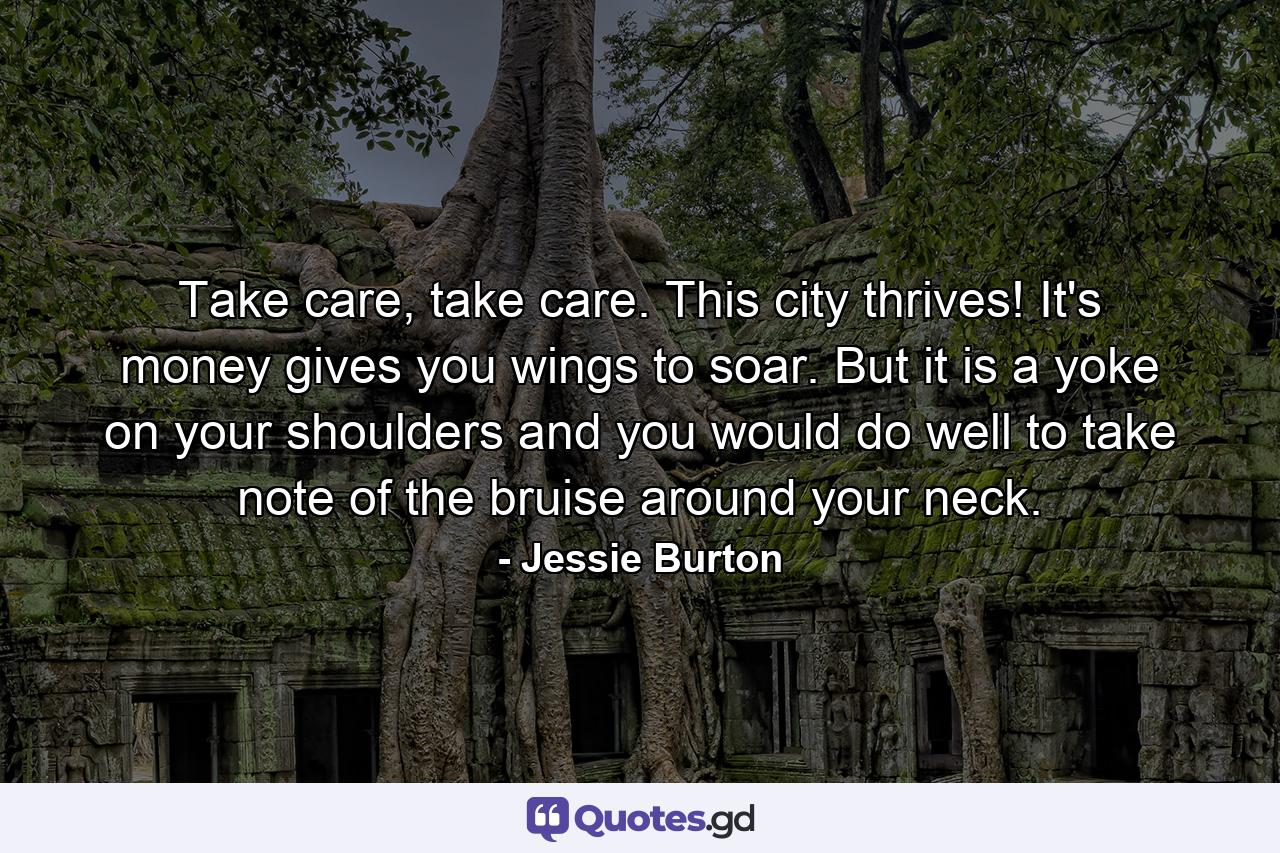 Take care, take care. This city thrives! It's money gives you wings to soar. But it is a yoke on your shoulders and you would do well to take note of the bruise around your neck. - Quote by Jessie Burton