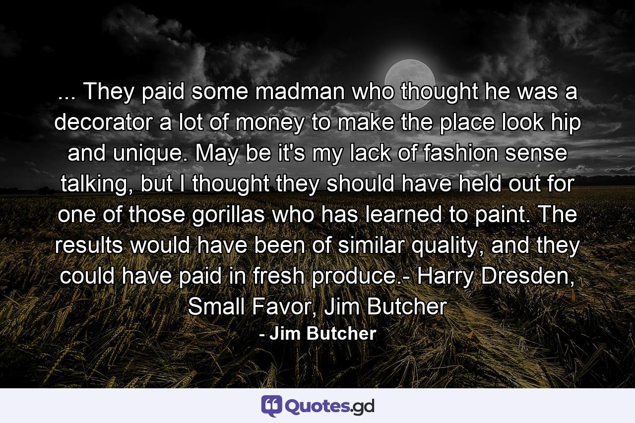 ... They paid some madman who thought he was a decorator a lot of money to make the place look hip and unique. May be it's my lack of fashion sense talking, but I thought they should have held out for one of those gorillas who has learned to paint. The results would have been of similar quality, and they could have paid in fresh produce.- Harry Dresden, Small Favor, Jim Butcher - Quote by Jim Butcher