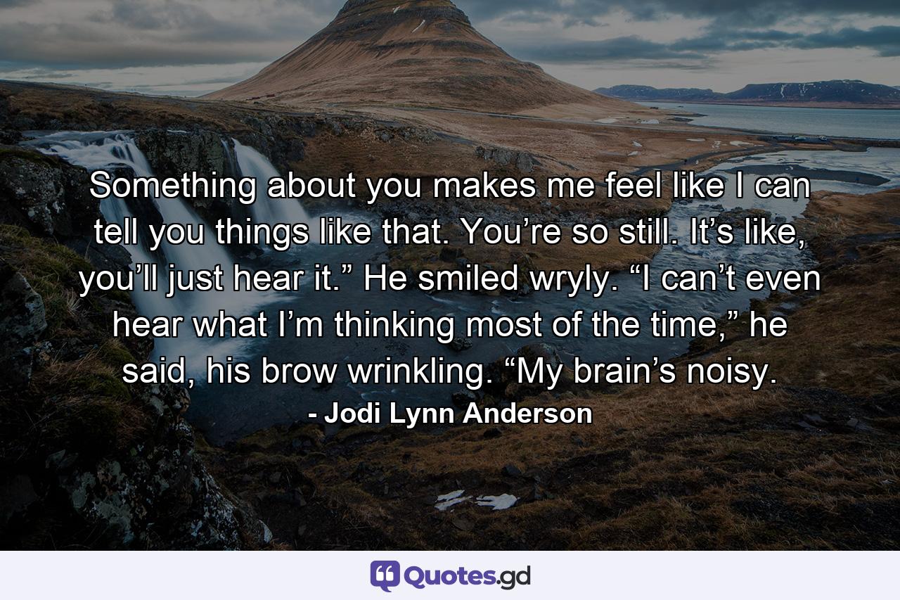 Something about you makes me feel like I can tell you things like that. You’re so still. It’s like, you’ll just hear it.” He smiled wryly. “I can’t even hear what I’m thinking most of the time,” he said, his brow wrinkling. “My brain’s noisy. - Quote by Jodi Lynn Anderson