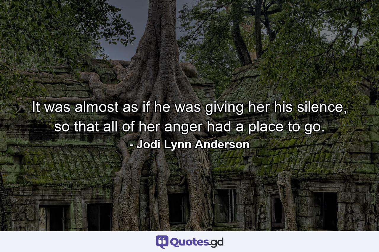 It was almost as if he was giving her his silence, so that all of her anger had a place to go. - Quote by Jodi Lynn Anderson