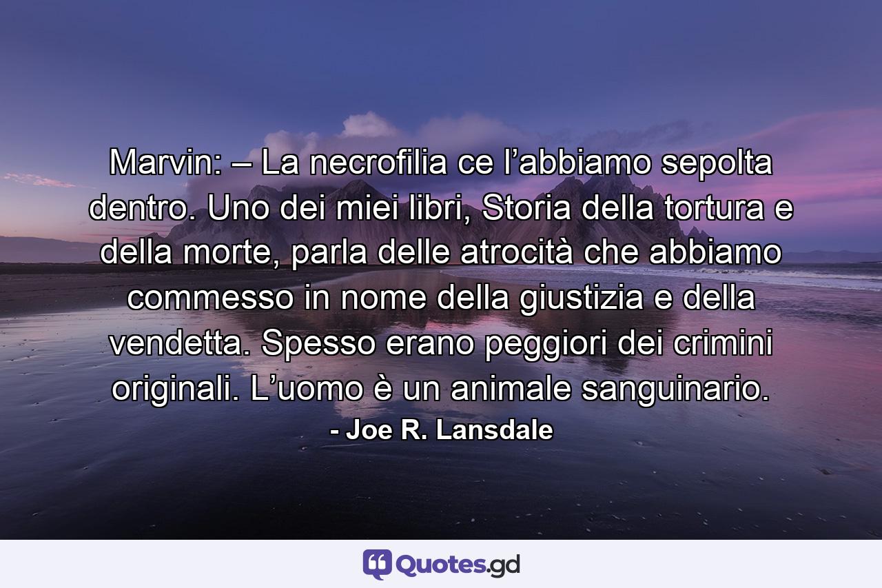 Marvin: – La necrofilia ce l’abbiamo sepolta dentro. Uno dei miei libri, Storia della tortura e della morte, parla delle atrocità che abbiamo commesso in nome della giustizia e della vendetta. Spesso erano peggiori dei crimini originali. L’uomo è un animale sanguinario. - Quote by Joe R. Lansdale