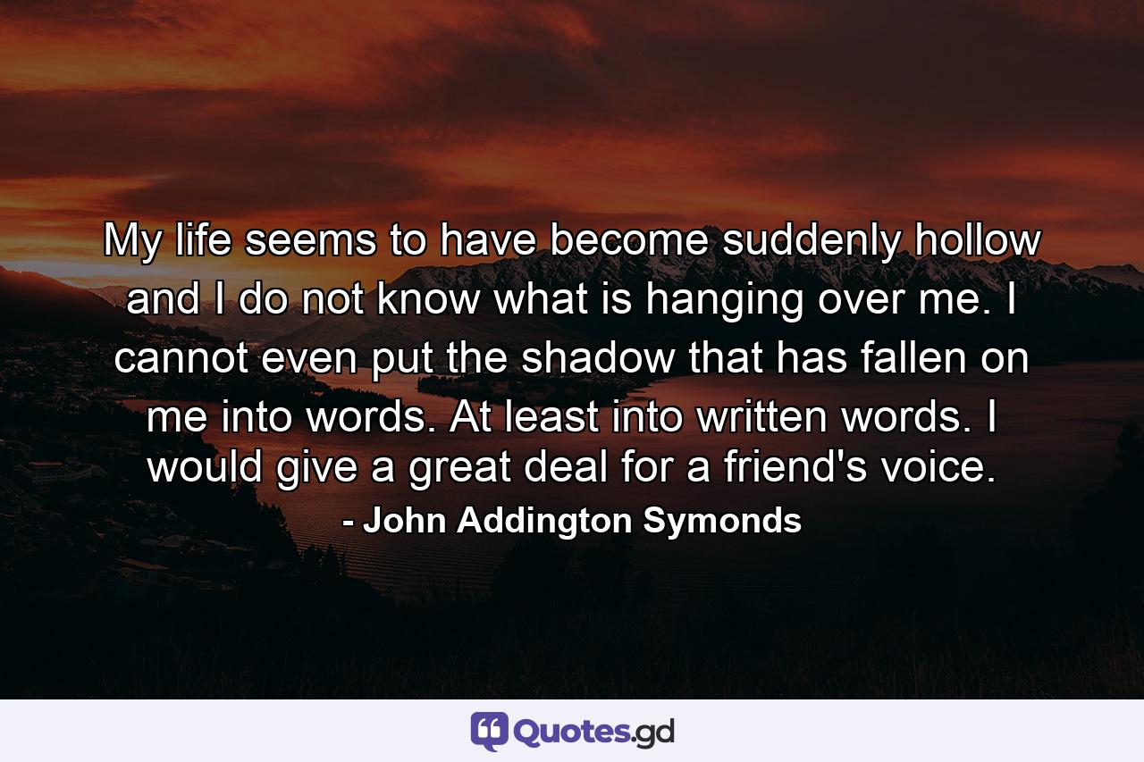 My life seems to have become suddenly hollow  and I do not know what is hanging over me. I cannot even put the shadow that has fallen on me into words. At least into written words. I would give a great deal for a friend's voice. - Quote by John Addington Symonds