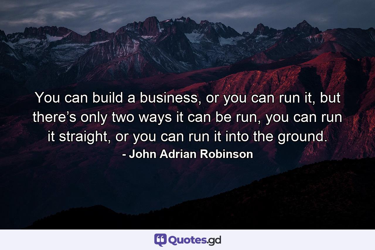 You can build a business, or you can run it, but there’s only two ways it can be run, you can run it straight, or you can run it into the ground. - Quote by John Adrian Robinson