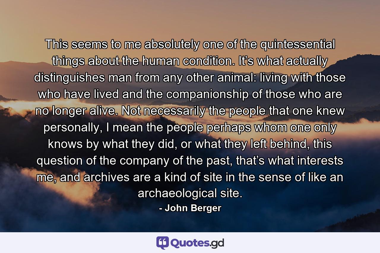 This seems to me absolutely one of the quintessential things about the human condition. It’s what actually distinguishes man from any other animal: living with those who have lived and the companionship of those who are no longer alive. Not necessarily the people that one knew personally, I mean the people perhaps whom one only knows by what they did, or what they left behind, this question of the company of the past, that’s what interests me, and archives are a kind of site in the sense of like an archaeological site. - Quote by John Berger