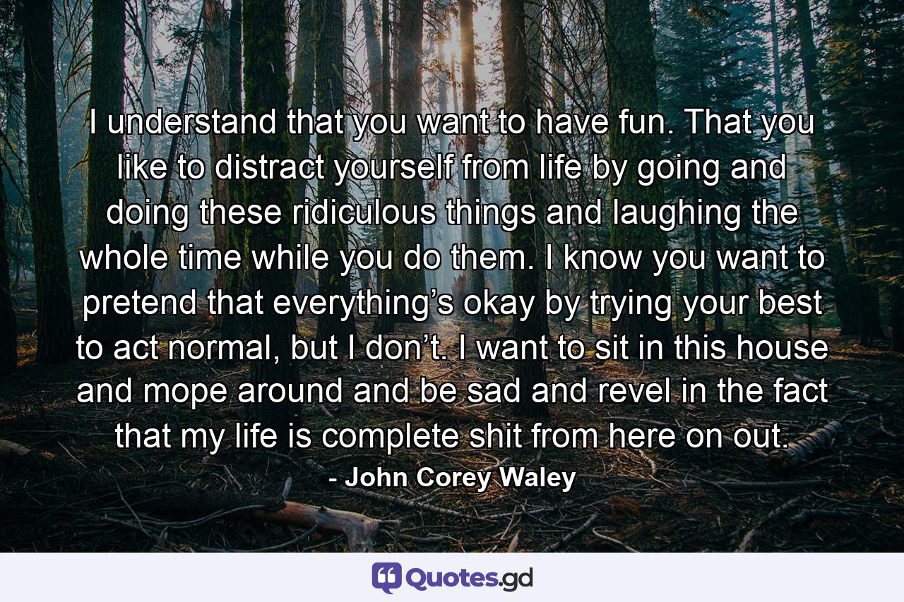 I understand that you want to have fun. That you like to distract yourself from life by going and doing these ridiculous things and laughing the whole time while you do them. I know you want to pretend that everything’s okay by trying your best to act normal, but I don’t. I want to sit in this house and mope around and be sad and revel in the fact that my life is complete shit from here on out. - Quote by John Corey Waley