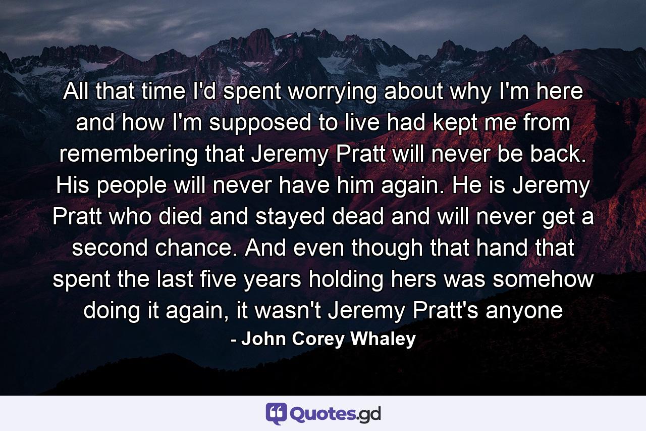 All that time I'd spent worrying about why I'm here and how I'm supposed to live had kept me from remembering that Jeremy Pratt will never be back. His people will never have him again. He is Jeremy Pratt who died and stayed dead and will never get a second chance. And even though that hand that spent the last five years holding hers was somehow doing it again, it wasn't Jeremy Pratt's anyone - Quote by John Corey Whaley