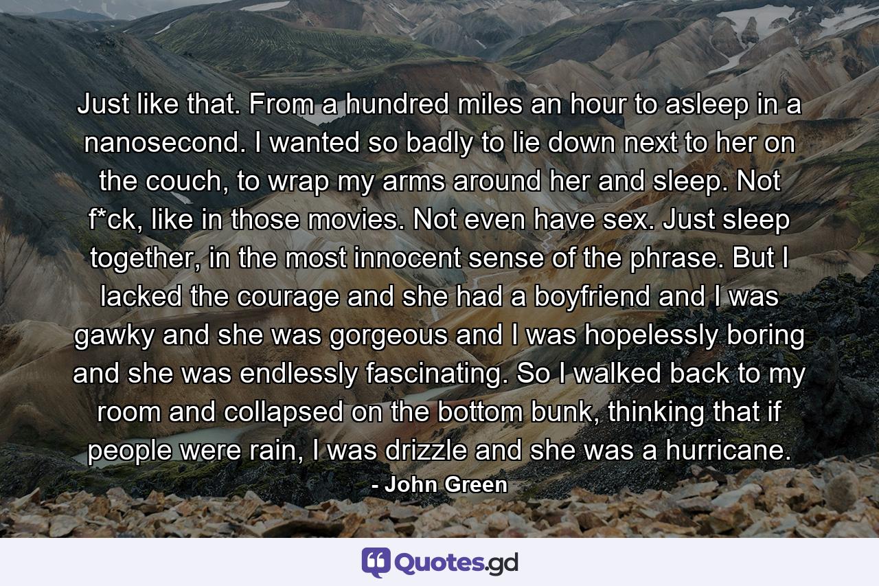 Just like that. From a hundred miles an hour to asleep in a nanosecond. I wanted so badly to lie down next to her on the couch, to wrap my arms around her and sleep. Not f*ck, like in those movies. Not even have sex. Just sleep together, in the most innocent sense of the phrase. But I lacked the courage and she had a boyfriend and I was gawky and she was gorgeous and I was hopelessly boring and she was endlessly fascinating. So I walked back to my room and collapsed on the bottom bunk, thinking that if people were rain, I was drizzle and she was a hurricane. - Quote by John Green