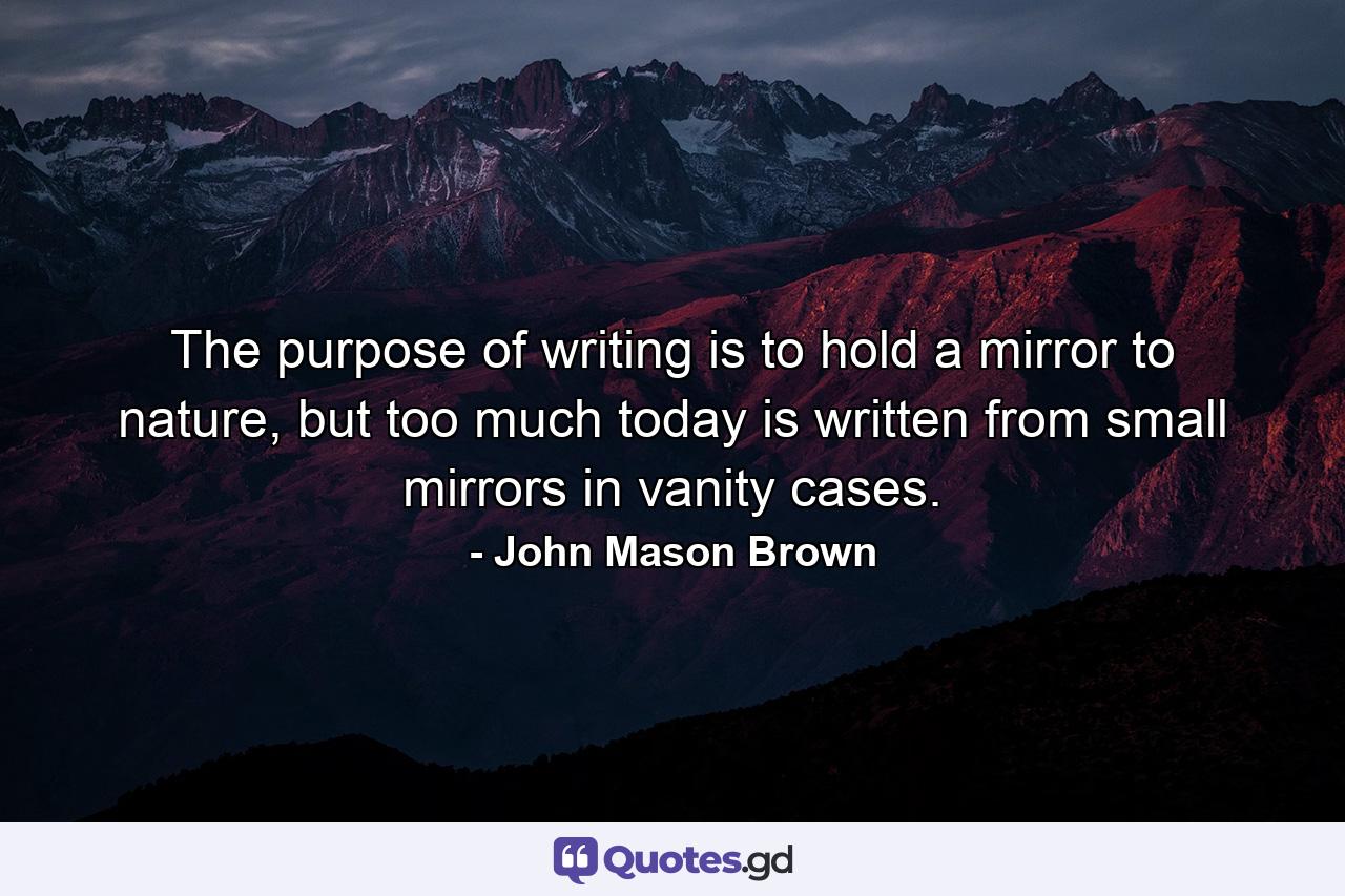 The purpose of writing is to hold a mirror to nature, but too much today is written from small mirrors in vanity cases. - Quote by John Mason Brown