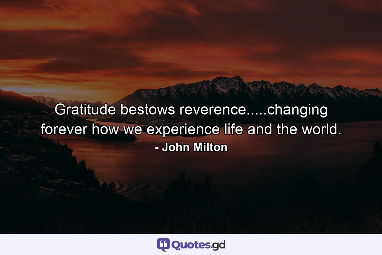 Gratitude bestows reverence.....changing forever how we experience life and the world. - Quote by John Milton