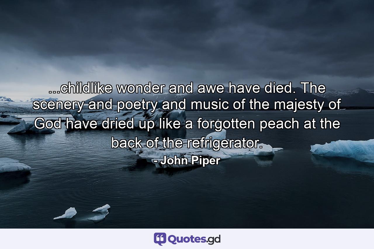 ...childlike wonder and awe have died. The scenery and poetry and music of the majesty of God have dried up like a forgotten peach at the back of the refrigerator. - Quote by John Piper