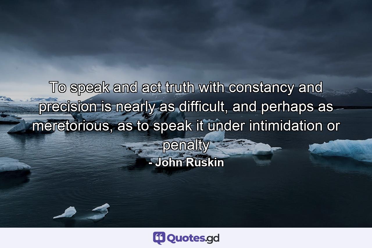 To speak and act truth with constancy and precision is nearly as difficult, and perhaps as meretorious, as to speak it under intimidation or penalty - Quote by John Ruskin