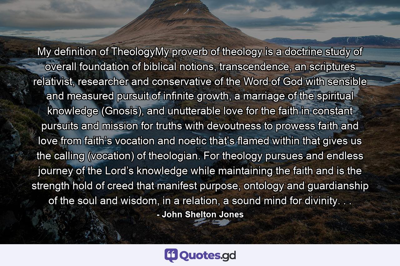 My definition of TheologyMy proverb of theology is a doctrine study of overall foundation of biblical notions, transcendence, an scriptures relativist, researcher and conservative of the Word of God with sensible and measured pursuit of infinite growth, a marriage of the spiritual knowledge (Gnosis), and unutterable love for the faith in constant pursuits and mission for truths with devoutness to prowess faith and love from faith’s vocation and noetic that’s flamed within that gives us the calling (vocation) of theologian. For theology pursues and endless journey of the Lord’s knowledge while maintaining the faith and is the strength hold of creed that manifest purpose, ontology and guardianship of the soul and wisdom, in a relation, a sound mind for divinity. . . - Quote by John Shelton Jones