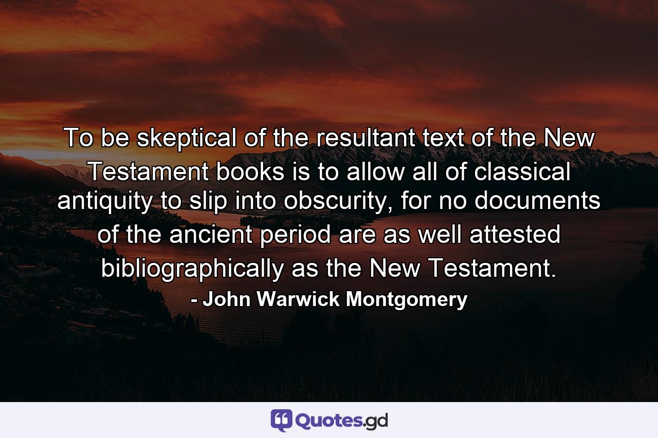 To be skeptical of the resultant text of the New Testament books is to allow all of classical antiquity to slip into obscurity, for no documents of the ancient period are as well attested bibliographically as the New Testament. - Quote by John Warwick Montgomery