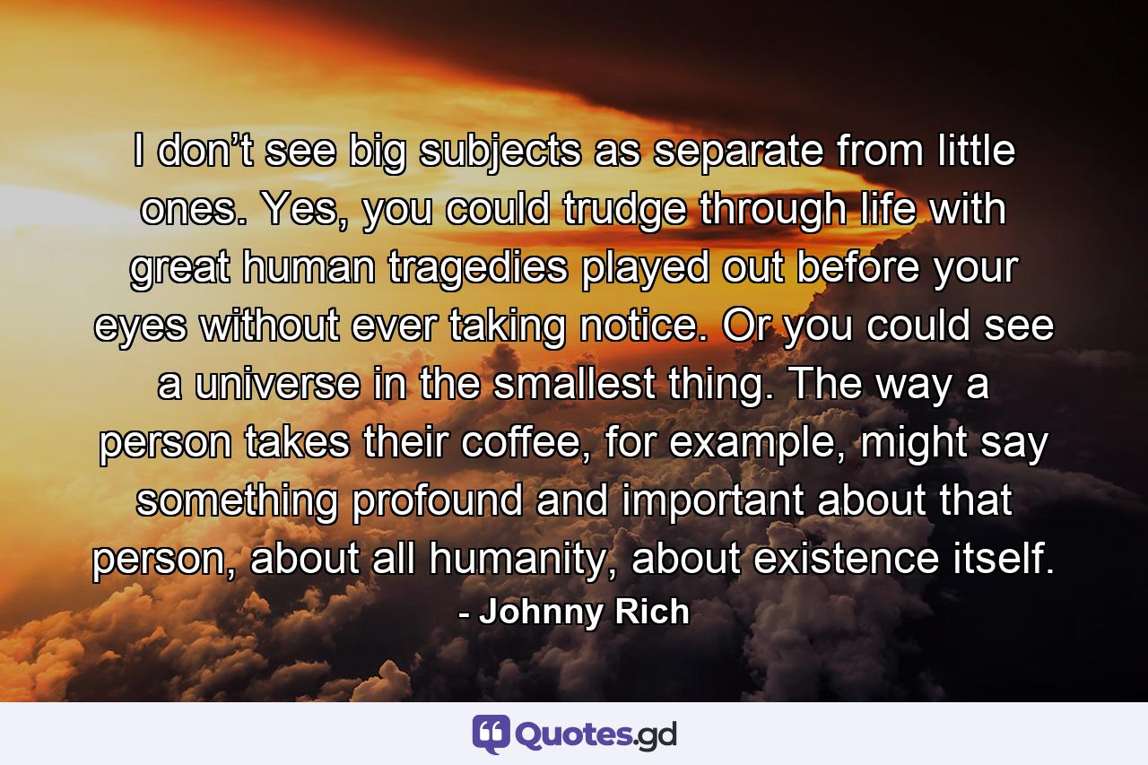 I don’t see big subjects as separate from little ones. Yes, you could trudge through life with great human tragedies played out before your eyes without ever taking notice. Or you could see a universe in the smallest thing. The way a person takes their coffee, for example, might say something profound and important about that person, about all humanity, about existence itself. - Quote by Johnny Rich