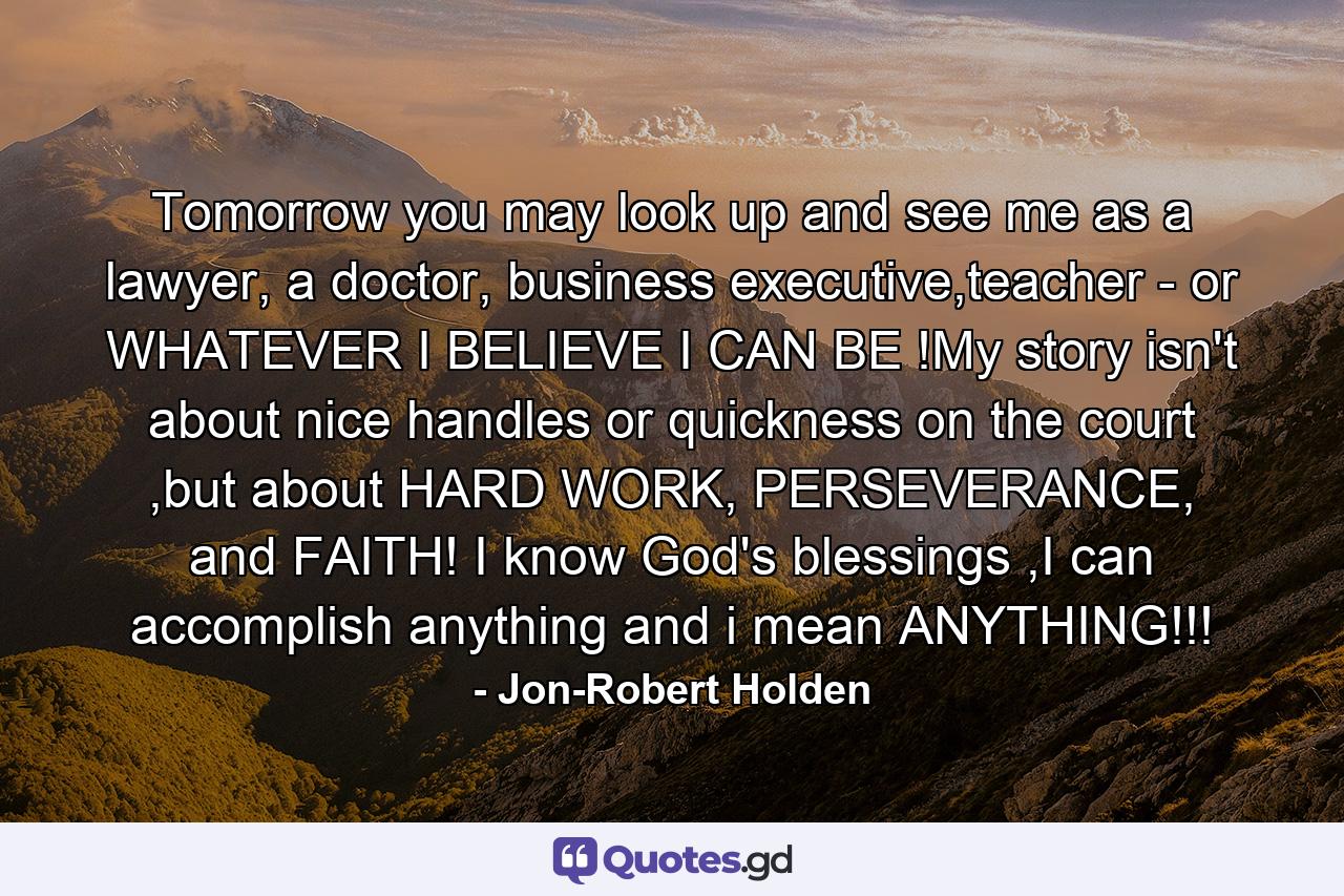 Tomorrow you may look up and see me as a lawyer, a doctor, business executive,teacher - or WHATEVER I BELIEVE I CAN BE !My story isn't about nice handles or quickness on the court ,but about HARD WORK, PERSEVERANCE, and FAITH! I know God's blessings ,I can accomplish anything and i mean ANYTHING!!! - Quote by Jon-Robert Holden