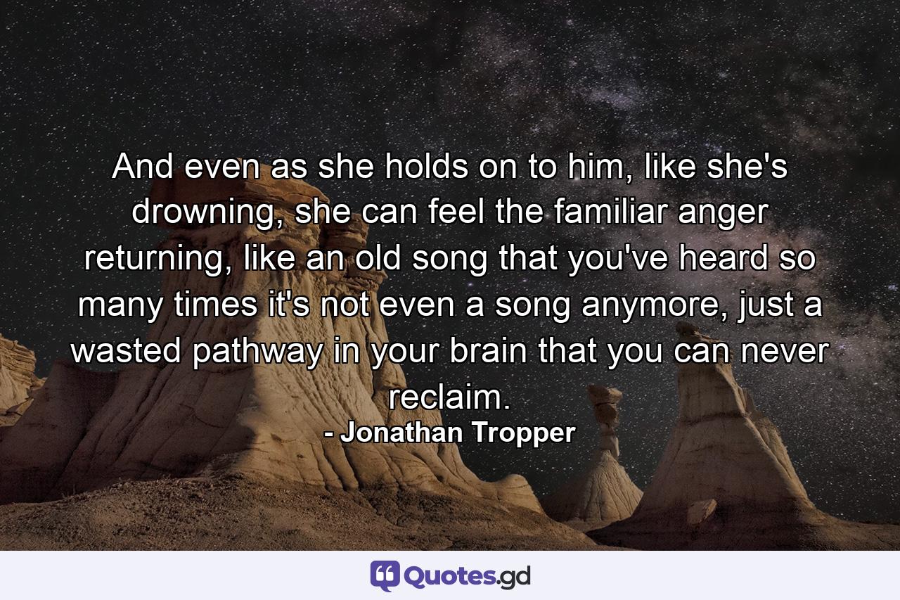 And even as she holds on to him, like she's drowning, she can feel the familiar anger returning, like an old song that you've heard so many times it's not even a song anymore, just a wasted pathway in your brain that you can never reclaim. - Quote by Jonathan Tropper