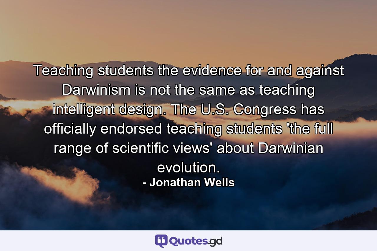 Teaching students the evidence for and against Darwinism is not the same as teaching intelligent design. The U.S. Congress has officially endorsed teaching students 'the full range of scientific views' about Darwinian evolution. - Quote by Jonathan Wells