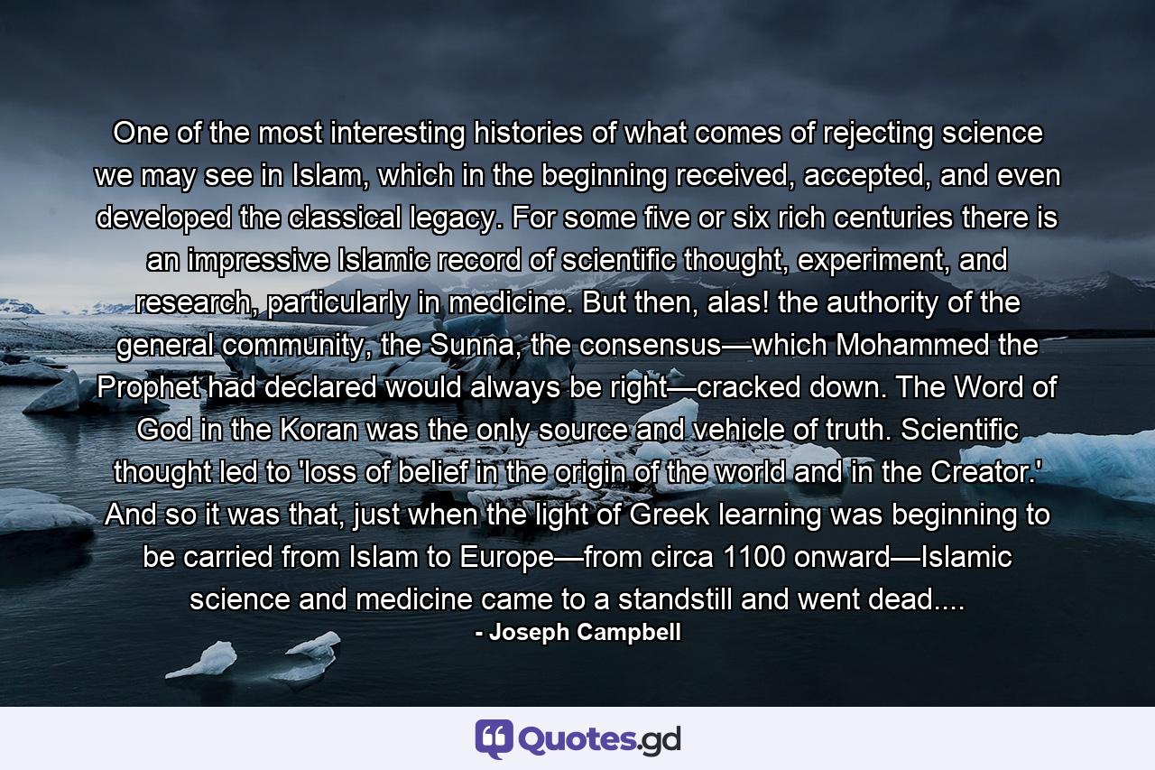 One of the most interesting histories of what comes of rejecting science we may see in Islam, which in the beginning received, accepted, and even developed the classical legacy. For some five or six rich centuries there is an impressive Islamic record of scientific thought, experiment, and research, particularly in medicine. But then, alas! the authority of the general community, the Sunna, the consensus—which Mohammed the Prophet had declared would always be right—cracked down. The Word of God in the Koran was the only source and vehicle of truth. Scientific thought led to 'loss of belief in the origin of the world and in the Creator.' And so it was that, just when the light of Greek learning was beginning to be carried from Islam to Europe—from circa 1100 onward—Islamic science and medicine came to a standstill and went dead.... - Quote by Joseph Campbell