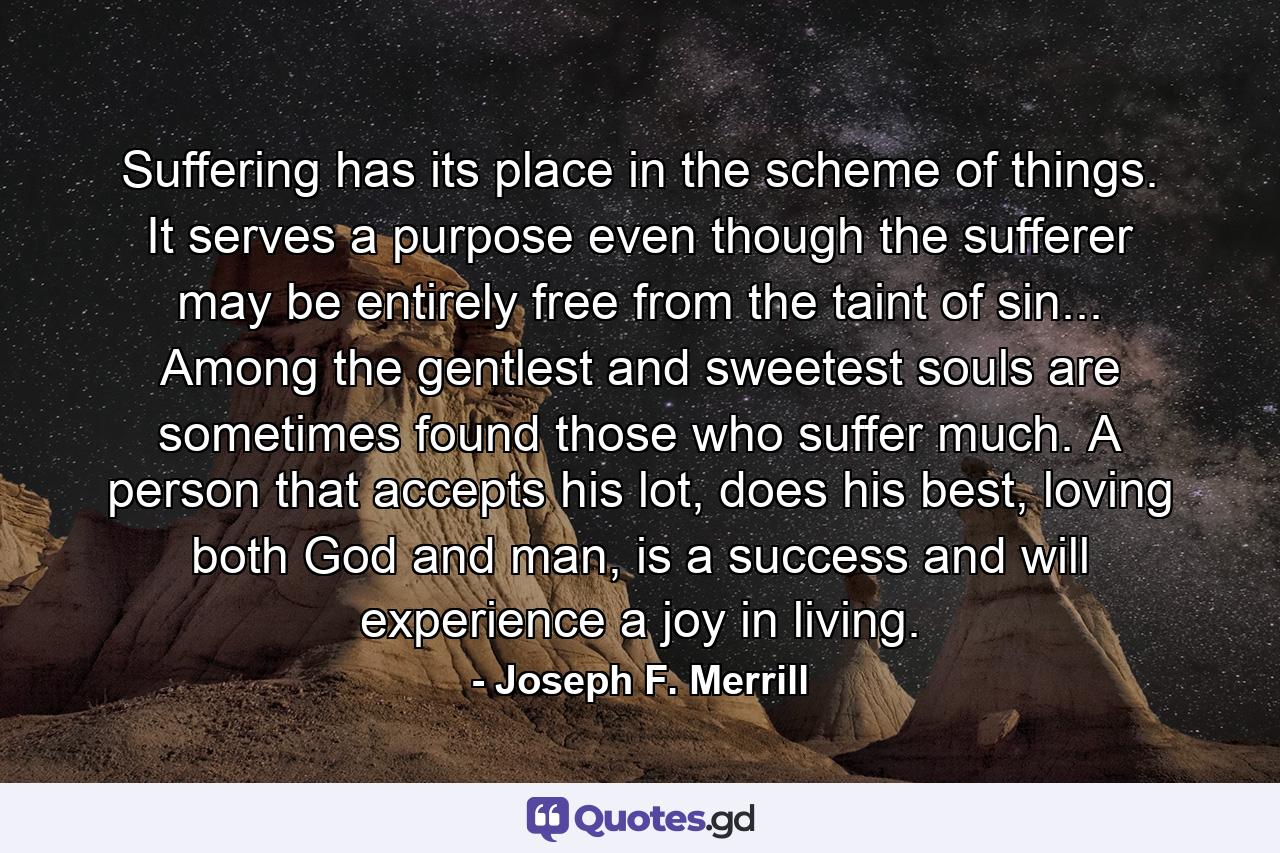 Suffering has its place in the scheme of things. It serves a purpose even though the sufferer may be entirely free from the taint of sin... Among the gentlest and sweetest souls are sometimes found those who suffer much. A person that accepts his lot, does his best, loving both God and man, is a success and will experience a joy in living. - Quote by Joseph F. Merrill