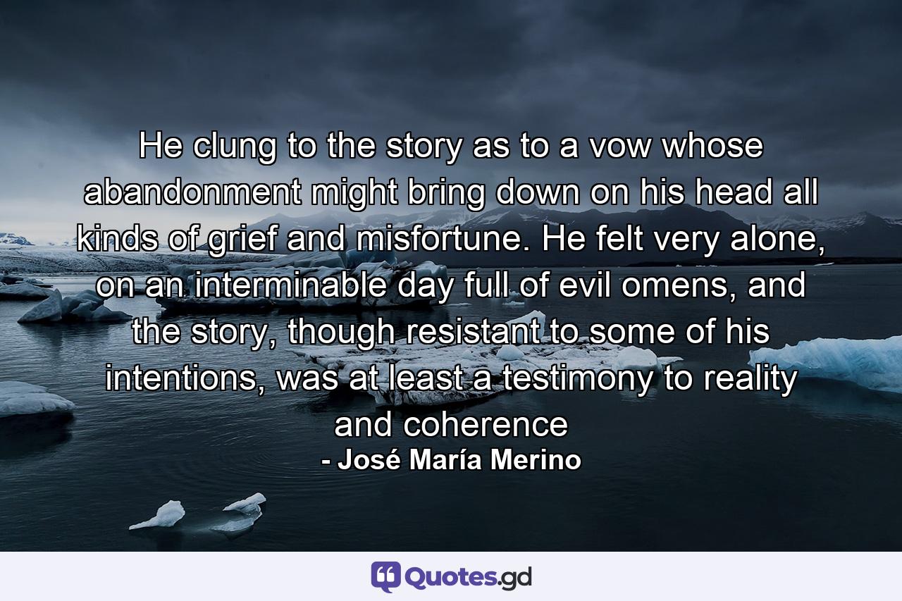 He clung to the story as to a vow whose abandonment might bring down on his head all kinds of grief and misfortune. He felt very alone, on an interminable day full of evil omens, and the story, though resistant to some of his intentions, was at least a testimony to reality and coherence - Quote by José María Merino