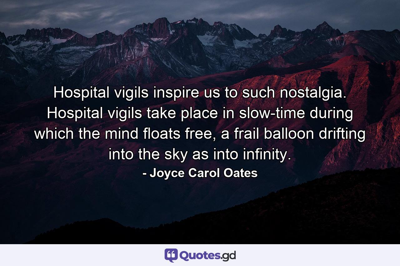 Hospital vigils inspire us to such nostalgia. Hospital vigils take place in slow-time during which the mind floats free, a frail balloon drifting into the sky as into infinity. - Quote by Joyce Carol Oates