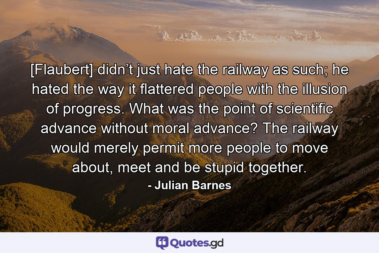 [Flaubert] didn’t just hate the railway as such; he hated the way it flattered people with the illusion of progress. What was the point of scientific advance without moral advance? The railway would merely permit more people to move about, meet and be stupid together. - Quote by Julian Barnes