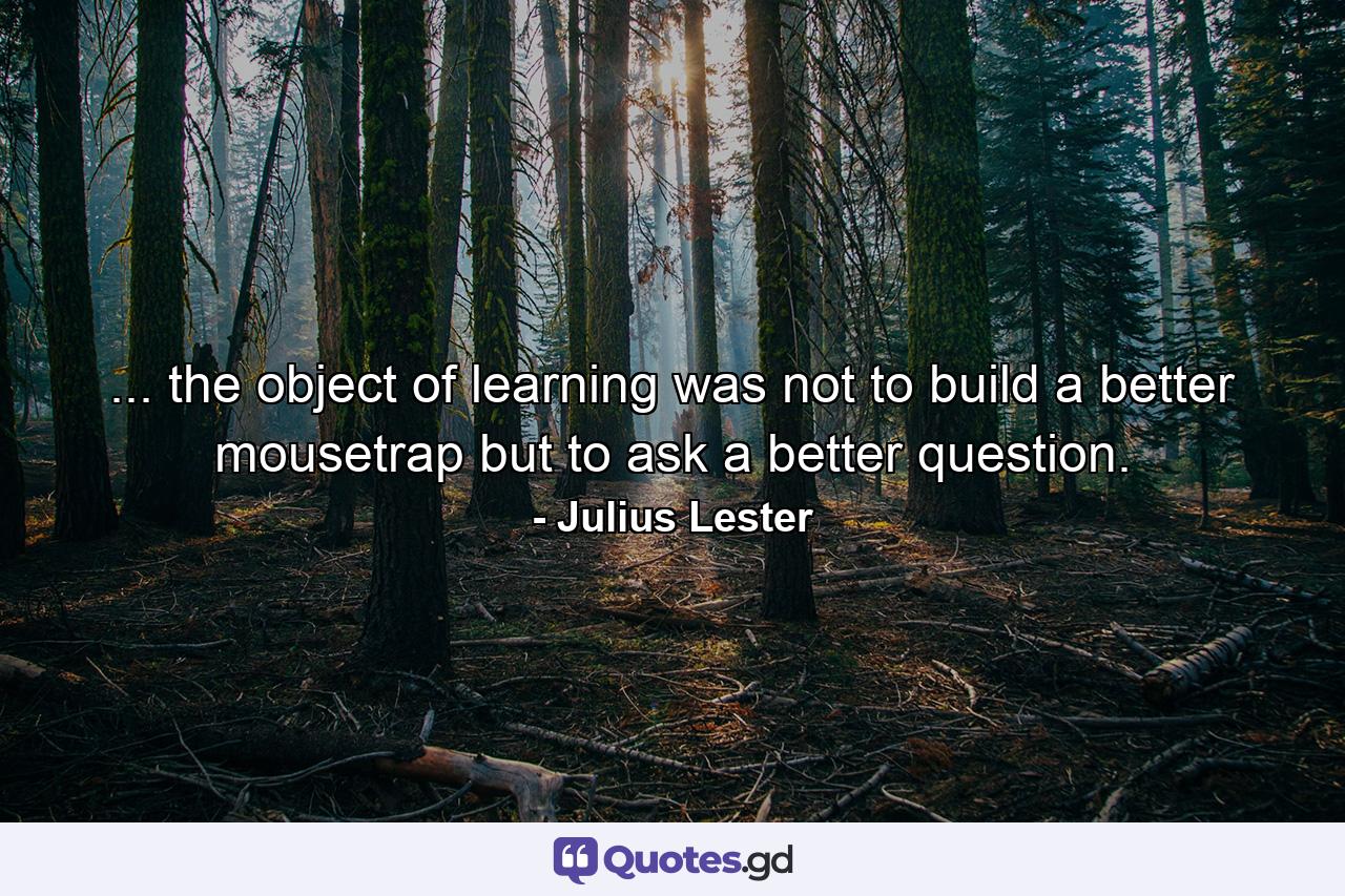 ... the object of learning was not to build a better mousetrap but to ask a better question. - Quote by Julius Lester