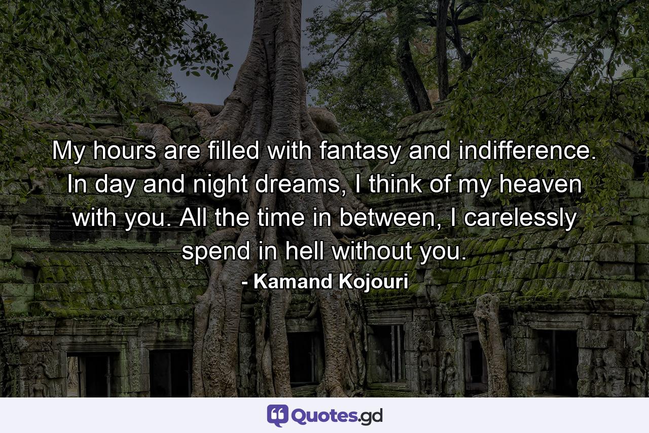My hours are filled with fantasy and indifference. In day and night dreams, I think of my heaven with you. All the time in between, I carelessly spend in hell without you. - Quote by Kamand Kojouri