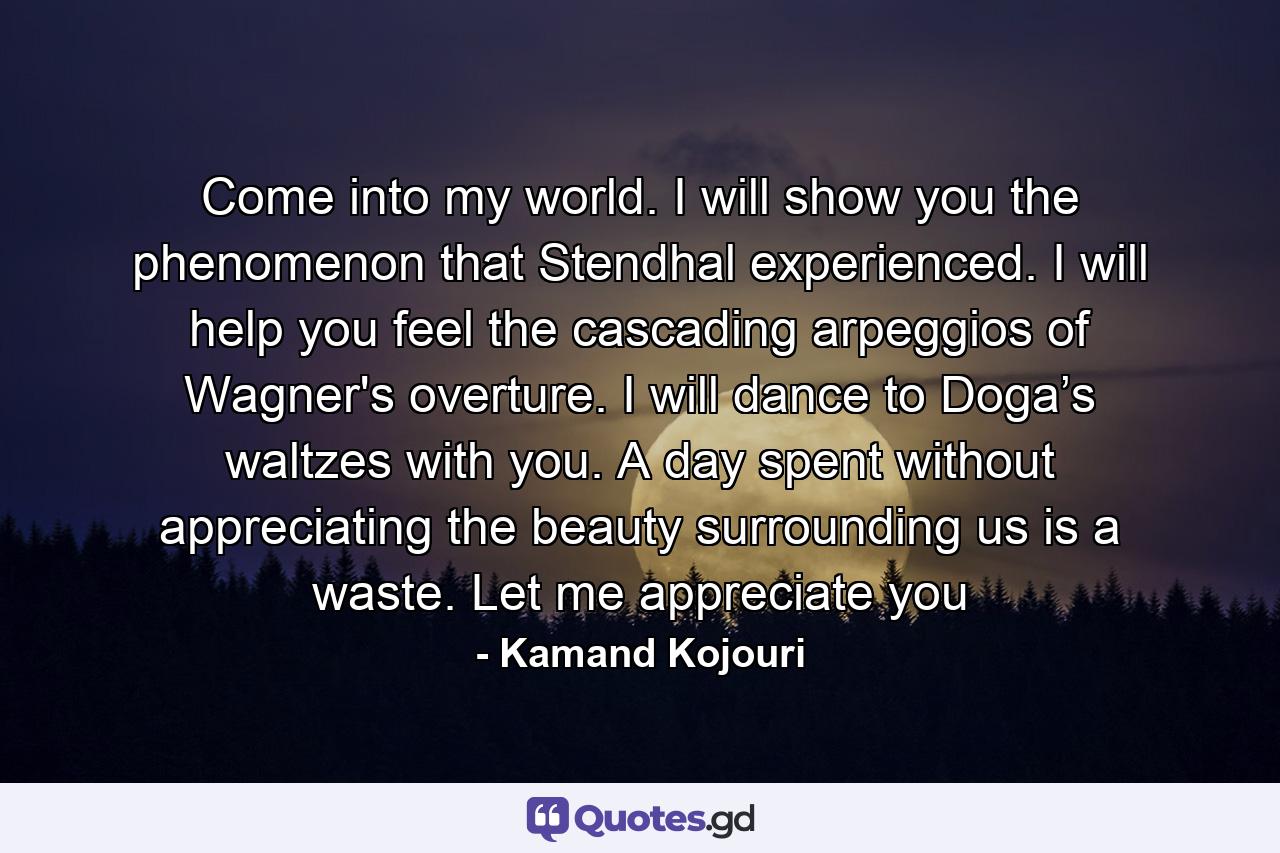 Come into my world. I will show you the phenomenon that Stendhal experienced. I will help you feel the cascading arpeggios of Wagner's overture. I will dance to Doga’s waltzes with you. A day spent without appreciating the beauty surrounding us is a waste. Let me appreciate you - Quote by Kamand Kojouri